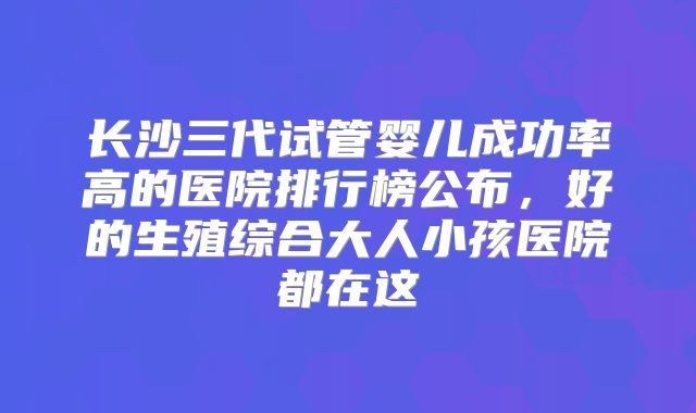 长沙三代试管婴儿成功率高的医院排行榜公布,好的生殖综合大人小孩医院都在这