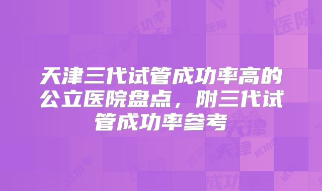 天津三代试管成功率高的公立医院盘点，附三代试管成功率参考