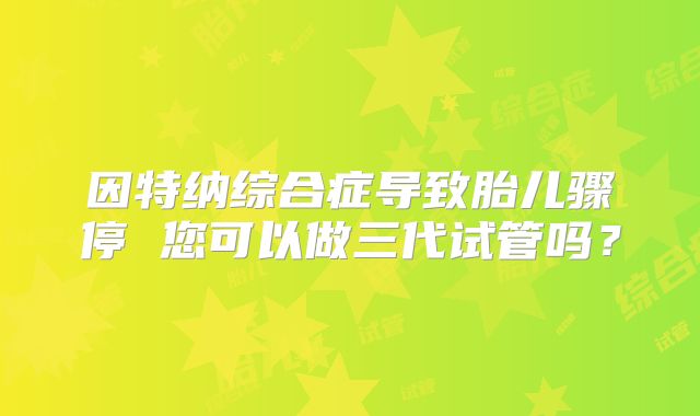 因特纳综合症导致胎儿骤停 您可以做三代试管吗?