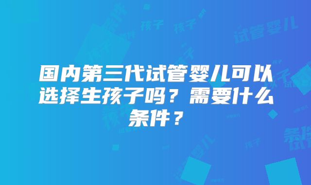 国内第三代试管婴儿可以选择生孩子吗？需要什么条件？