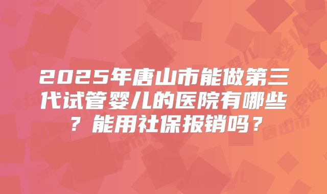 2025年唐山市能做第三代试管婴儿的医院有哪些?能用社保报销吗?