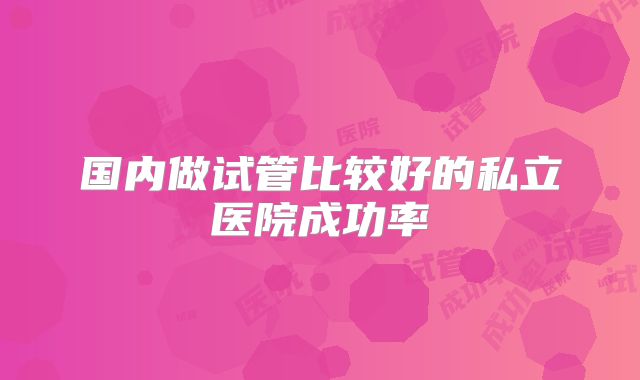 国内做试管比较好的私立医院成功率