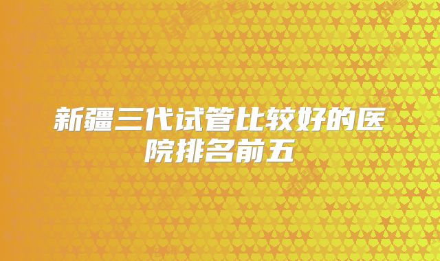 新疆三代试管比较好的医院排名前五