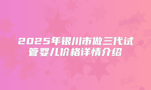 2025年银川市做三代试管婴儿价格详情介绍