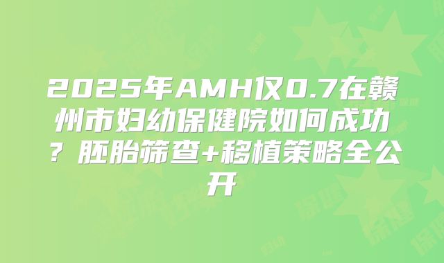 2025年AMH仅0.7在赣州市妇幼保健院如何成功？胚胎筛查+移植策略全公开