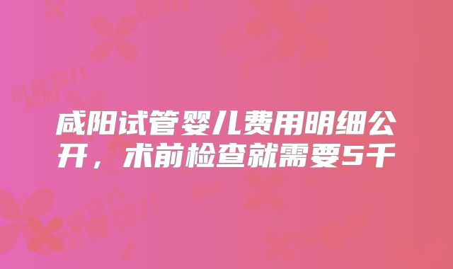 咸阳试管婴儿费用明细公开，术前检查就需要5千