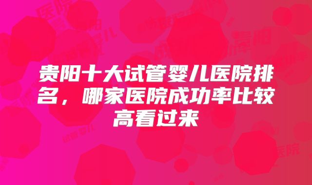 贵阳十大试管婴儿医院排名，哪家医院成功率比较高看过来
