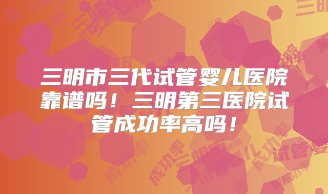 三明市三代试管婴儿医院靠谱吗！三明第三医院试管成功率高吗！