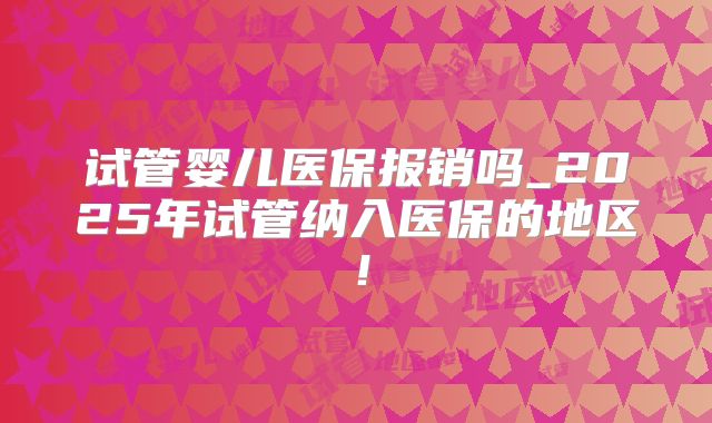 试管婴儿医保报销吗_2025年试管纳入医保的地区!