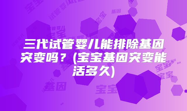 三代试管婴儿能排除基因突变吗?(宝宝基因突变能活多久)