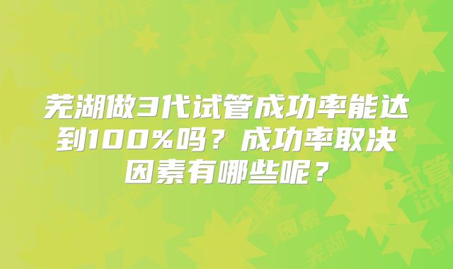 芜湖做3代试管成功率能达到100%吗?成功率取决因素有哪些呢?