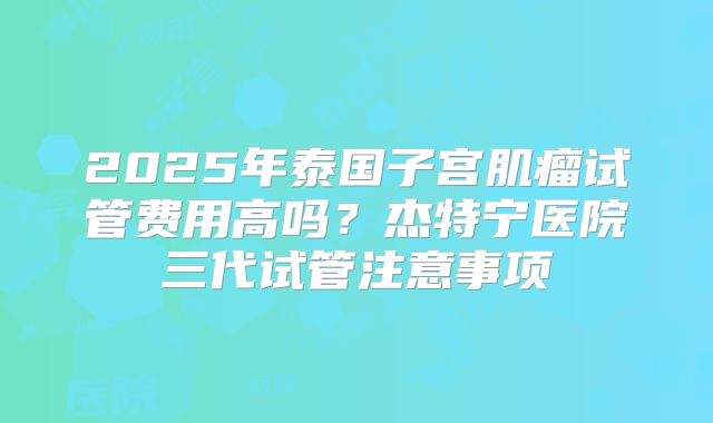 2025年泰国子宫肌瘤试管费用高吗?杰特宁医院三代试管注意事项