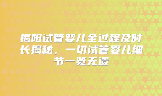 揭阳试管婴儿全过程及时长揭秘,一切试管婴儿细节一览无遗
