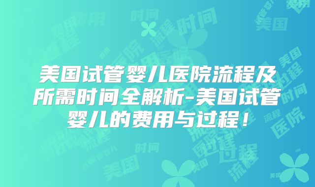 美国试管婴儿医院流程及所需时间全解析-美国试管婴儿的费用与过程！