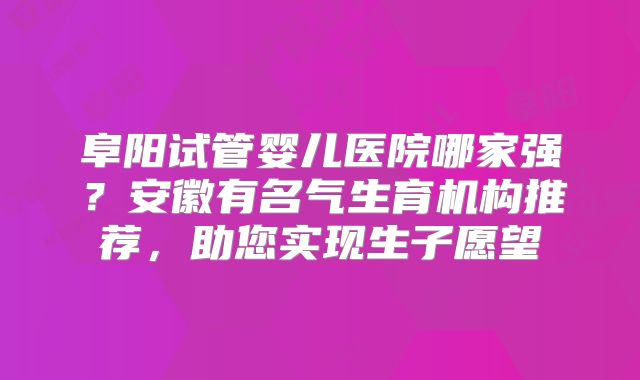 阜阳试管婴儿医院哪家强？安徽有名气生育机构推荐，助您实现生子愿望
