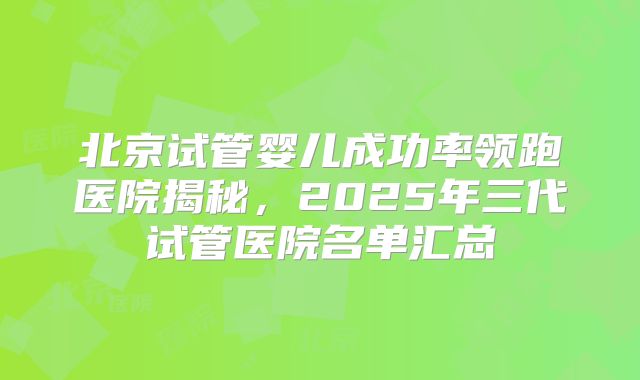 北京试管婴儿成功率领跑医院揭秘,2025年三代试管医院名单汇总