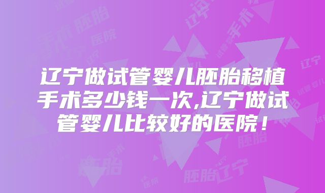 辽宁做试管婴儿胚胎移植手术多少钱一次,辽宁做试管婴儿比较好的医院!