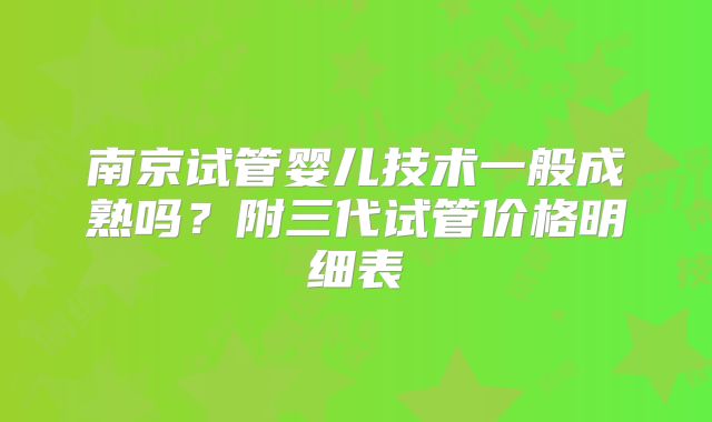 南京试管婴儿技术一般成熟吗？附三代试管价格明细表