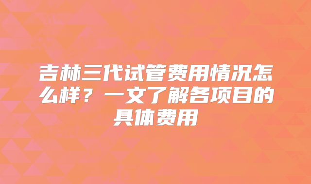 吉林三代试管费用情况怎么样？一文了解各项目的具体费用