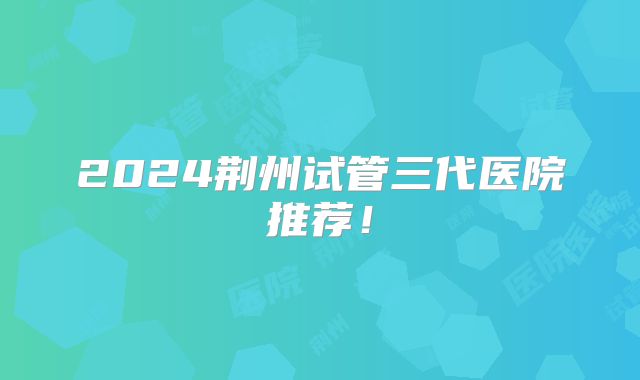 2024荆州试管三代医院推荐！