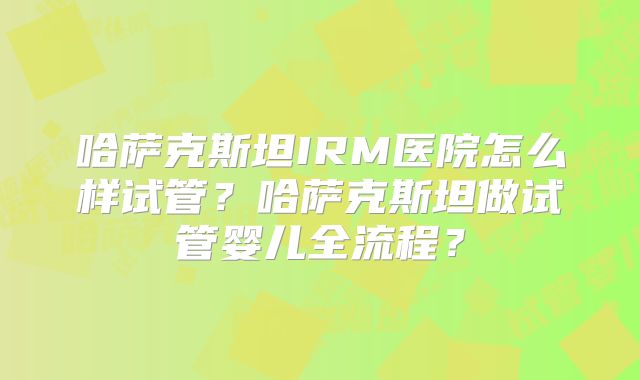 哈萨克斯坦IRM医院怎么样试管？哈萨克斯坦做试管婴儿全流程？