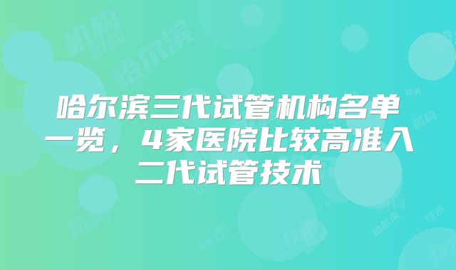 哈尔滨三代试管机构名单一览，4家医院比较高准入二代试管技术