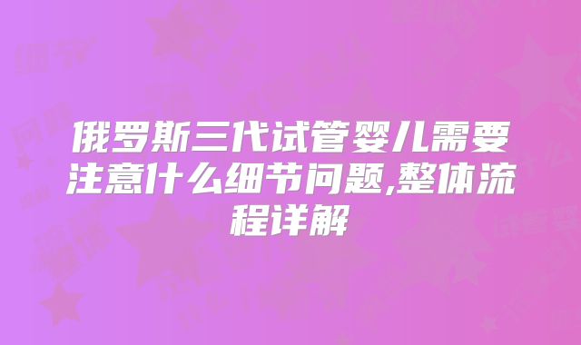 俄罗斯三代试管婴儿需要注意什么细节问题,整体流程详解