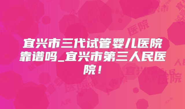宜兴市三代试管婴儿医院靠谱吗_宜兴市第三人民医院!