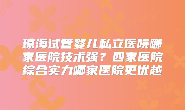 琼海试管婴儿私立医院哪家医院技术强?四家医院综合实力哪家医院更优越