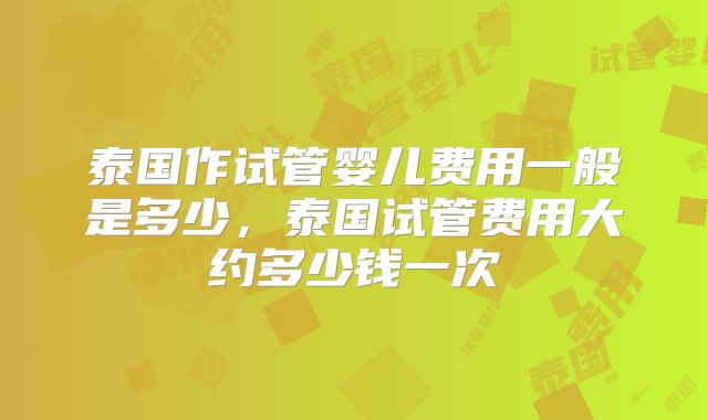 泰国作试管婴儿费用一般是多少，泰国试管费用大约多少钱一次