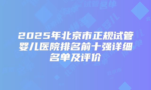 2025年北京市正规试管婴儿医院排名前十强详细名单及评价