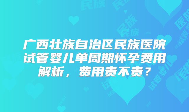 广西壮族自治区民族医院试管婴儿单周期怀孕费用解析，费用贵不贵？