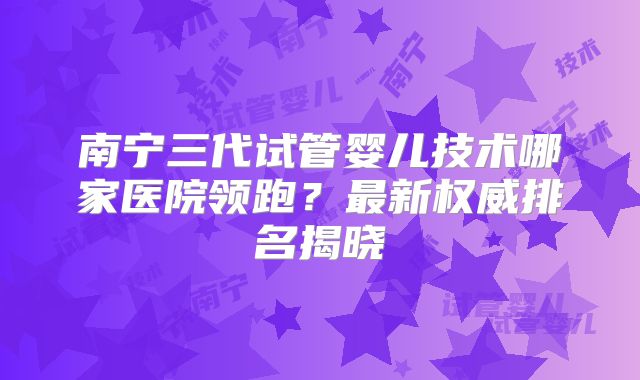 南宁三代试管婴儿技术哪家医院领跑?最新权威排名揭晓