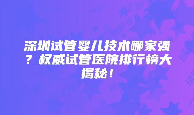 深圳试管婴儿技术哪家强?权威试管医院排行榜大揭秘!