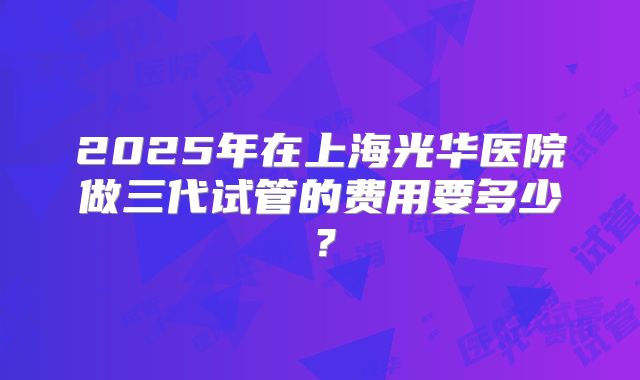 2025年在上海光华医院做三代试管的费用要多少？