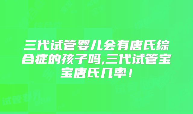 三代试管婴儿会有唐氏综合症的孩子吗,三代试管宝宝唐氏几率！