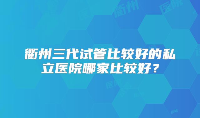 衢州三代试管比较好的私立医院哪家比较好？