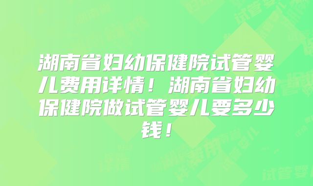 湖南省妇幼保健院试管婴儿费用详情!湖南省妇幼保健院做试管婴儿要多少钱!