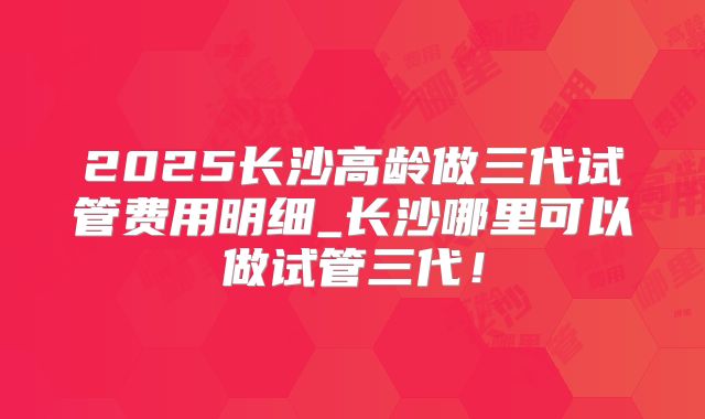 2025长沙高龄做三代试管费用明细_长沙哪里可以做试管三代!