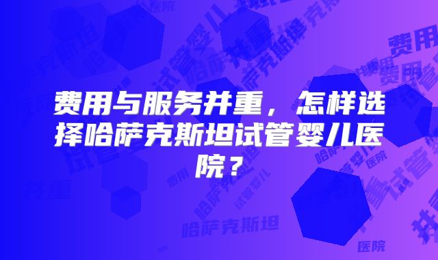 费用与服务并重,怎样选择哈萨克斯坦试管婴儿医院?