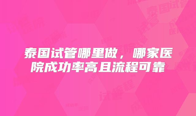 泰国试管哪里做,哪家医院成功率高且流程可靠