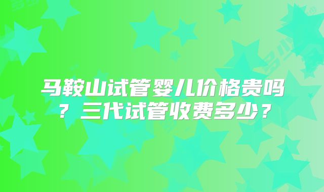 马鞍山试管婴儿价格贵吗?三代试管收费多少?