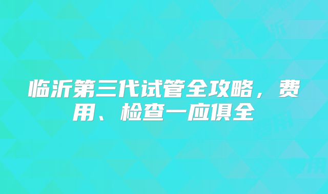 临沂第三代试管全攻略，费用、检查一应俱全