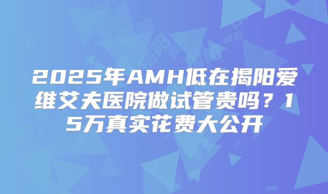 2025年AMH低在揭阳爱维艾夫医院做试管贵吗?15万真实花费大公开