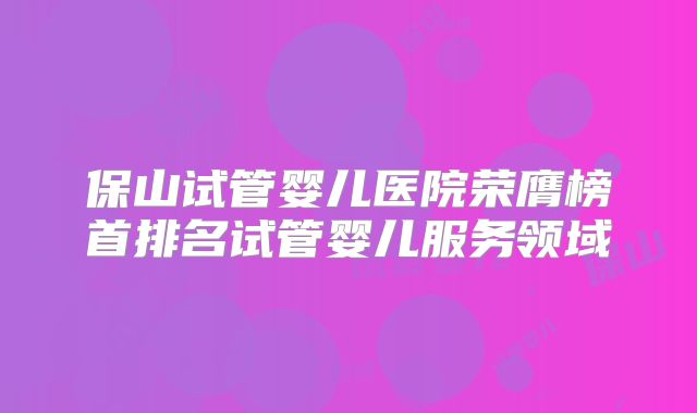 保山试管婴儿医院荣膺榜首排名试管婴儿服务领域