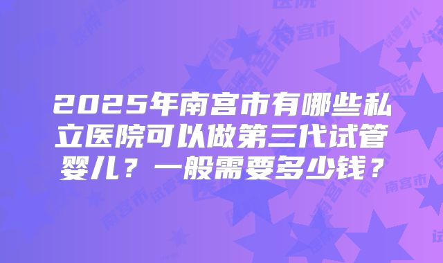 2025年南宫市有哪些私立医院可以做第三代试管婴儿？一般需要多少钱？