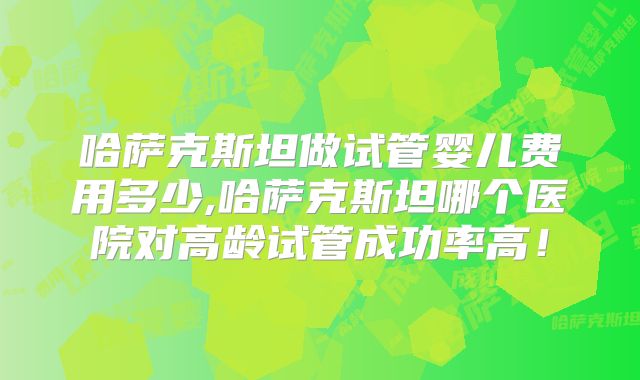 哈萨克斯坦做试管婴儿费用多少,哈萨克斯坦哪个医院对高龄试管成功率高!
