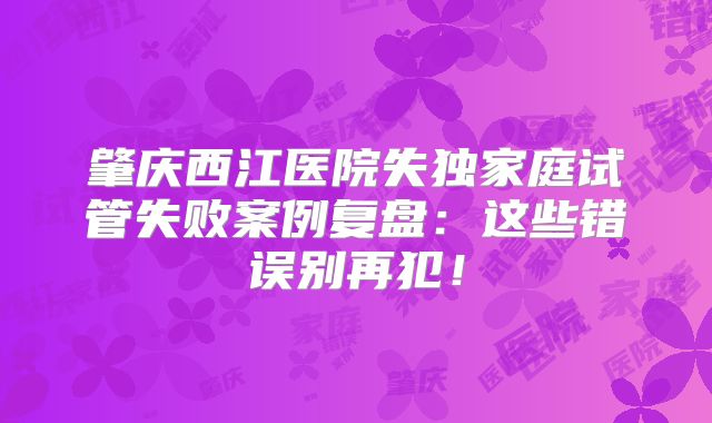 肇庆西江医院失独家庭试管失败案例复盘：这些错误别再犯！