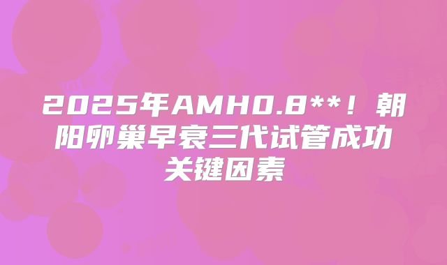 2025年AMH0.8**！朝阳卵巢早衰三代试管成功关键因素