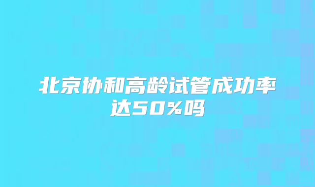北京协和高龄试管成功率达50%吗